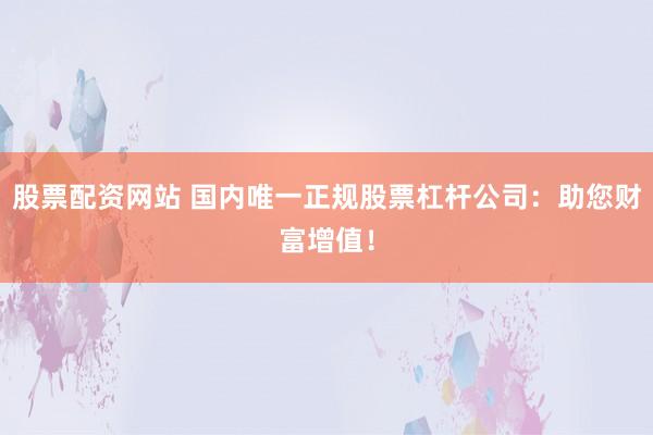 股票配资网站 国内唯一正规股票杠杆公司：助您财富增值！