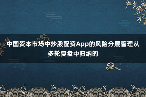 中国资本市场中炒股配资App的风险分层管理从多轮复盘中归纳的