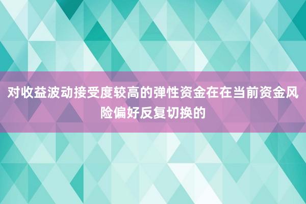 对收益波动接受度较高的弹性资金在在当前资金风险偏好反复切换的