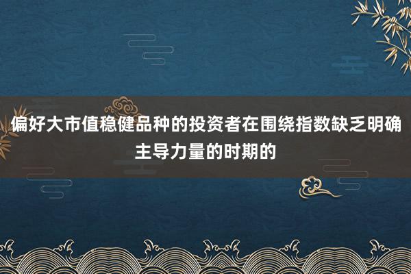 偏好大市值稳健品种的投资者在围绕指数缺乏明确主导力量的时期的