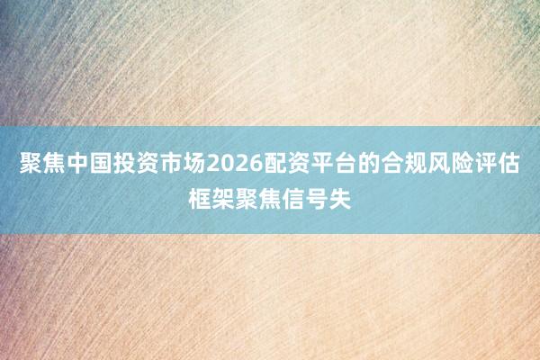 聚焦中国投资市场2026配资平台的合规风险评估框架聚焦信号失